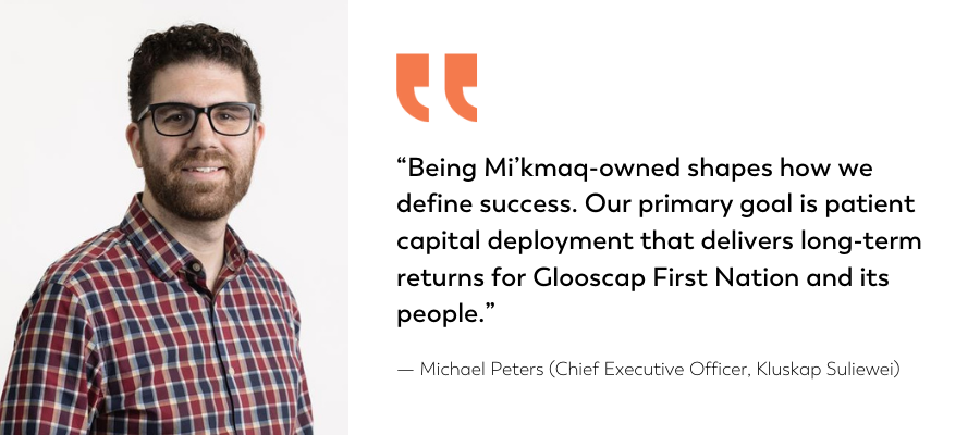 “Being Mi’kmaq-owned shapes how we define success. Our primary goal is patient capital deployment that delivers long-term returns for Glooscap First Nation and its people.” — Michael Peters (Chief Executive Officer, Kluskap Suliewei)